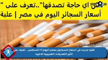 قفزة جديدة في أسعار السجائر بمصر اليوم 11 أغسطس.. تعرف على تأثير التعديلات الضريبية الأخيرة